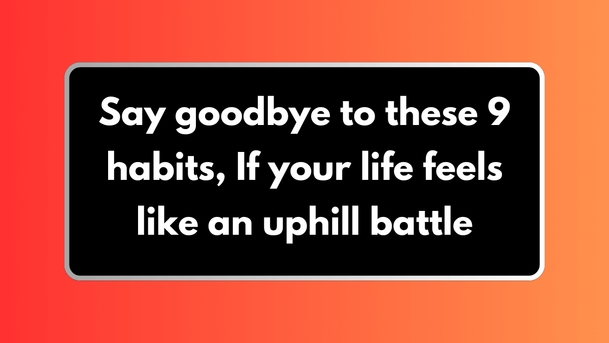 Say goodbye to these 9 habits, If your life feels like an uphill battle